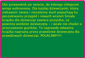Oto przewodnik po świecie, do którego chłopcom wstęp wzbroniony. Dla każdej dziewczynki, którą ciekawość świata i niezależny duch popychają ku poszukiwaniu przygód i nowych wrażeń Śmiała książka dla dziewcząt zawiera wszystko, co powinny wiedzieć dziewczęta - i wcale nie chodzi o przyszywanie guzików. To naprawdę odważna książka napisana przez prawdziwe dziewczęta dla prawdziwych dziewcząt. POLACAM!!!!!!￼

