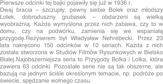 Pierwsze odcinki tej bajki pojawiły się już w 1936 r. Dwaj bracia - szczupły, pewny siebie Bolek oraz młodszy Lolek, dobroduszny grubasek - obdarzeni są wielką wyobraźnią. Każda wymyślona przez nich zabawa, czy to w domu, czy na podwórku, zamienia się we wspaniałą przygodę.Reżyserem był Władysław Nehrebecki. Przez 23 lata nakręcono 150 odcinków w 10 seriach. Kaźda z nich została stworzona w Studiów Filmów Rysunkowych w Bielsko Białej.Najobszerniejsza seria to Przygody Bolka i Lolka, która zawiera 63 odcinki. Pozostałe serie nie są tak obszerne, ale bazują na jednym ściśle określonym temacie, np. podróże po świecie, spędzanie wolnego czasu.