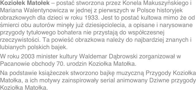 Koziołek Matołek – postać stworzona przez Konela Makuszyńskiego i Mariana Walentynowicza w jednej z pierwszych w Polsce historyjek obrazkowych dla dzieci w roku 1933. Jest to postać kultowa mimo że od śmierci obu autorów minęły już dziesięciolecia, a opisane i narysowane przygody tytułowego bohatera nie przystają do współczesnej rzeczywistości. Ta powieść obrazkowa należy do najbardziej znanych i lubianych polskich bajek.
W roku 2003 minister kultury Waldemar Dąbrowski zorganizował w Pacanowie obchody 70. urodzin Koziołka Matołka.Na podstawie książeczek stworzono bajkę muzyczną Przygody Koziołka Matołka, a ich motywy zainspirowały serial animowany Dziwne przygody Koziołka Matołka.