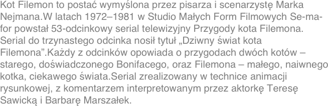 Kot Filemon to postać wymyślona przez pisarza i scenarzystę Marka Nejmana.W latach 1972-1981 w Studio Małych Form Filmowych Se-ma-for powstał 53-odcinkowy serial telewizyjny Przygody kota Filemona. Serial do trzynastego odcinka nosił tytuł „Dziwny świat kota Filemona”.Każdy z odcinków opowiada o przygodach dwóch kotów – starego, doświadczonego Bonifacego, oraz Filemona – małego, naiwnego kotka, ciekawego świata.Serial zrealizowany w technice animacji rysunkowej, z komentarzem interpretowanym przez aktorkę Teresę Sawicką i Barbarę Marszałek.