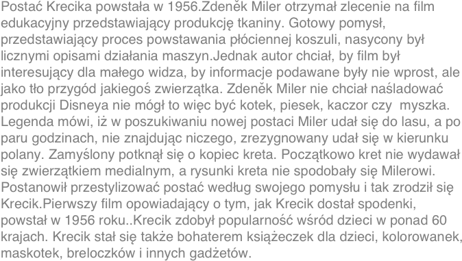 Postać Krecika powstała w 1956.Zdeněk Miler otrzymał zlecenie na film edukacyjny przedstawiający produkcję tkaniny. Gotowy pomysł, przedstawiający proces powstawania płóciennej koszuli, nasycony był licznymi opisami działania maszyn.Jednak autor chciał, by film był interesujący dla małego widza, by informacje podawane były nie wprost, ale jako tło przygód jakiegoś zwierzątka. Zdeněk Miler nie chciał naśladować produkcji Disneya nie mógł to więc być kotek, piesek, kaczor czy  myszka. Legenda mówi, iż w poszukiwaniu nowej postaci Miler udał się do lasu, a po paru godzinach, nie znajdując niczego, zrezygnowany udał się w kierunku polany. Zamyślony potknął się o kopiec kreta. Początkowo kret nie wydawał się zwierzątkiem medialnym, a rysunki kreta nie spodobały się Milerowi. Postanowił przestylizować postać według swojego pomysłu i tak zrodził się Krecik.Pierwszy film opowiadający o tym, jak Krecik dostał spodenki, powstał w 1956 roku..Krecik zdobył popularność wśród dzieci w ponad 60 krajach. Krecik stał się także bohaterem książeczek dla dzieci, kolorowanek, maskotek, breloczków i innych gadżetów.