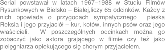 Serial powstawał w latach 1967-1988 w Studiu Filmów Rysunkowych w Bielsko - Białej,liczy 65 odcinków. Każdy z nich opowiada o przygodach sympatycznego  pieska  Reksia i jego przyjaciół – kur, kotów, innych psów oraz jego właścicieli.  W poszczególnych odcinkach można go zobaczyć jako aktora grającego w filmie czy też jako pielęgniarza opiekującego się chorym przyjacielem.